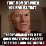 Annoyed Picard  | THAT MOMENT WHEN YOU REALISE THAT... THE GUY AHEAD OF YOU IN THE QUEUE WAS KEEPING PLACE FOR THE 5 PEOPLE WHO JUST ARRIVED | image tagged in annoyed picard | made w/ Imgflip meme maker