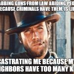 Clint Eastwood | GRABBING GUNS FROM LAW ABIDING PEOPLE BECAUSE CRIMINALS HAVE THEM, IS LIKE CASTRATING ME BECAUSE MY NEIGHBORS HAVE TOO MANY KIDS | image tagged in clint eastwood | made w/ Imgflip meme maker