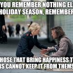 Helping Homeless | IF YOU REMEMBER NOTHING ELSE THIS HOLIDAY SEASON, REMEMBER THIS: THOSE THAT BRING HAPPINESS TO OTHERS CANNOT KEEP IT FROM THEMSELVES | image tagged in helping homeless | made w/ Imgflip meme maker