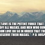 Mountian | “LOVE IS THE POTENT FORCE THAT TEARS OFF ALL MASKS, AND MEN WHO RUN AWAY FROM LOVE DO SO IN ORDER THAT THEY MAY PRESERVE THEIR MASKS.”   P.D | image tagged in mountian | made w/ Imgflip meme maker