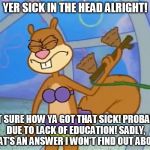 Yer Sick In The Head | YER SICK IN THE HEAD ALRIGHT! NOT SURE HOW YA GOT THAT SICK! PROBABLY DUE TO LACK OF EDUCATION! SADLY, THAT'S AN ANSWER I WON'T FIND OUT ABO | image tagged in sandy cheeks i didn't know that,memes,spongebob squarepants,funny,purple bikini | made w/ Imgflip meme maker