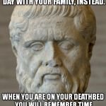 Boxing Day Sales | DO NOT GO TO A BOXING DAY SALE. SPEND A RELAXING DAY WITH YOUR FAMILY, INSTEAD. WHEN YOU ARE ON YOUR DEATHBED YOU WILL REMEMBER TIME SPENT W | image tagged in platon,memes,christmas | made w/ Imgflip meme maker