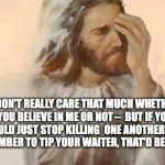 IF JESUS WROTE HIS OWN MEMES | I DON'T REALLY CARE THAT MUCH WHETHER YOU BELIEVE IN ME OR NOT –  BUT IF YOU COULD JUST STOP KILLING  ONE ANOTHER AND REMEMBER TO TIP YOUR W | image tagged in jesus facepalm,wwjd,god,christianity,jesus,faith | made w/ Imgflip meme maker