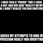 solid black | I ONCE TOLD A "FRIEND" THAT I LIKED A BOY, AND SHE SAID "REALLY? OH MY GOD, I DIDN'T REALIZE YOU HAD EMOTIONS!" I GUESS MY ATTEMPTS TO HIDE  | image tagged in solid black | made w/ Imgflip meme maker