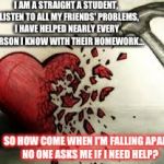 broken heart | I AM A STRAIGHT A STUDENT, I LISTEN TO ALL MY FRIENDS' PROBLEMS, I HAVE HELPED NEARLY EVERY PERSON I KNOW WITH THEIR HOMEWORK... SO HOW COME | image tagged in broken heart | made w/ Imgflip meme maker