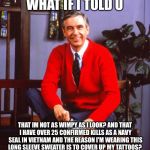 mr rogers | WHAT IF I TOLD U THAT IM NOT AS WIMPY AS I LOOK? AND THAT I HAVE OVER 25 CONFIRMED KILLS AS A NAVY SEAL IN VIETNAM AND THE REASON I'M WEARIN | image tagged in mr rogers | made w/ Imgflip meme maker