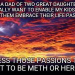 Embracing life...in whatever form. | AS A DAD OF TWO GREAT DAUGHTERS I REALLY WANT TO ENABLE MY KIDS AND HELP THEM EMBRACE THEIR LIFE PASSIONS UNLESS THOSE PASSIONS TURN OUT TO  | image tagged in being a parent | made w/ Imgflip meme maker