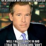 Brian Williams Was There 3 Meme | SO THERE I WAS AT IMGFLIP MAKING A FRONT PAGE MEME WHEN ALL OF A SUDDEN MY ACCOUNT IS DELETED WELL I HACKED BACK IN AND I TOLD THE MODERATOR | image tagged in memes,brian williams was there 3,funny | made w/ Imgflip meme maker