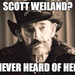 RIP Lemmy | SCOTT WEILAND? NEVER HEARD OF HER | image tagged in lemmy,motorhead | made w/ Imgflip meme maker