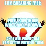freedom | I AM BREAKING FREE; AND I WILL PROVE THAT I AM BETTER WITHOUT THEM. FREE FROM THOSE WHO DRAG ME DOWN, | image tagged in freedom | made w/ Imgflip meme maker