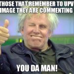 gary | TO THOSE THAT REMEMBER TO UPVOTE THE IMAGE THEY ARE COMMENTING ON.... YOU DA MAN! | image tagged in gary | made w/ Imgflip meme maker