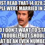 Sorry, but... | I JUST READ THAT 14,028,347 PEOPLE WERE MARRIED IN 2015, AND I DON'T WANT TO START ANY TROUBLE, BUT SHOULDN'T THAT BE AN EVEN NUMBER? | image tagged in anchorman,marriage,2015 | made w/ Imgflip meme maker