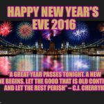 New Years  | HAPPY NEW YEAR'S EVE 2016 "A GREAT YEAR PASSES TONIGHT. A NEW ONE BEGINS. LET THE GOOD THAT IS OLD CONTINUE AND LET THE REST PERISH” – C.J.  | image tagged in new years | made w/ Imgflip meme maker