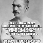 JOHN L. SULLIVAN - RESPECT THE MAN | OVERLY MANLY MAN ??? ANY MAN WHO TRULY IS A MAN, SHOULD HOLD MEN LIKE THIS IN HIGH REGUARD.  THEY WERE HEROES WHO GAVE IT ALL THEY HAD, AND  | image tagged in john l sullivan respect,getting respect giving respect,respect,overly manly man,original meme,meme | made w/ Imgflip meme maker