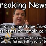 NJ Earthquake Explanation | *Breaking News* "No need to panic! Last night's Earthquake was only my fat ass falling out of bed!" Christie urges New Jersey residents to r | image tagged in nj earthquake explanation | made w/ Imgflip meme maker