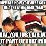 workout | REMEMBER HOW YOU WERE GONNA BE A "NEW ME" NEXT YEAR WHAT YOU JUST ATE WAS NOT PART OF THAT PLAN! | image tagged in workout | made w/ Imgflip meme maker