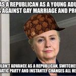 Scumbag Hillary | WAS A REPUBLICAN AS A YOUNG ADULT, VOTES AGAINST GAY MARRIAGE AND PRO-WAR COULDN'T ADVANCE AS A REPUBLICAN, SWITCHES TO DEMOCRATIC PARTY AND | image tagged in scumbag hillary | made w/ Imgflip meme maker