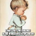 kid praying | I PRAY THAT THE VIOLENCE IN THE WORLD WILL STOP AND WE ALL CAN JUST LOVE ONE ANOTHER | image tagged in kid praying | made w/ Imgflip meme maker