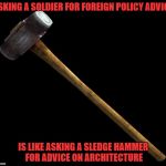 sledge hammer | ASKING A SOLDIER FOR FOREIGN POLICY ADVICE IS LIKE ASKING A SLEDGE HAMMER FOR ADVICE ON ARCHITECTURE | image tagged in sledge hammer | made w/ Imgflip meme maker