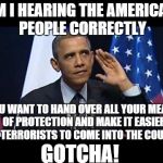 Makes perfect sense! | AM I HEARING THE AMERICAN PEOPLE CORRECTLY YOU WANT TO HAND OVER ALL YOUR MEANS OF PROTECTION AND MAKE IT EASIER FOR TERRORISTS TO COME INTO | image tagged in memes,obama no listen,gun control,syrian refugees | made w/ Imgflip meme maker