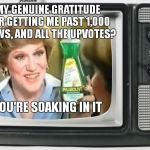 Thanks So Much Kids
xxx | MY GENUINE GRATITUDE FOR GETTING ME PAST 1,000 VIEWS, AND ALL THE UPVOTES? YOU'RE SOAKING IN IT | image tagged in smooches,x you're soaking in it | made w/ Imgflip meme maker