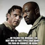 You gotta admit, people....you DO post a lot of Kermit and Connery....lol! | ......IM TELLING YOU, MORGAN...THE NEXT IMG-ER THAT TYPES CRAP ABOUT THE FROG OR CONNERY, IM GOING TO HAVE DARRELL SHOOT HIS BOW AT THEM... | image tagged in the walking dead season 6 meme | made w/ Imgflip meme maker