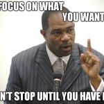 Focus | FOCUS ON WHAT                                                          YOU WANT! DON'T STOP UNTIL YOU HAVE IT... | image tagged in focus | made w/ Imgflip meme maker