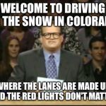 Whose LIne Is It Anyway | WELCOME TO DRIVING IN THE SNOW IN COLORADO WHERE THE LANES ARE MADE UP AND THE RED LIGHTS DON'T MATTER | image tagged in whose line is it anyway | made w/ Imgflip meme maker
