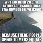 alone | WHY I AM DEPRESSED, I'D RATHER GO TO SCHOOL THAN STAY HOME ON THE WEEKENDS BECAUSE THERE, PEOPLE SPEAK TO ME AS EQUALS | image tagged in alone | made w/ Imgflip meme maker