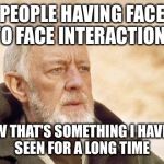 obiwan | PEOPLE HAVING FACE TO FACE INTERACTIONS NOW THAT'S SOMETHING I HAVEN'T SEEN FOR A LONG TIME | image tagged in obiwan | made w/ Imgflip meme maker