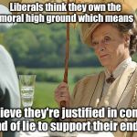 Countess Violet from Downton Abbey | Liberals think they own the moral high ground which means they believe they're justified in concocting any kind of lie to support their ende | image tagged in countess violet from downton abbey | made w/ Imgflip meme maker