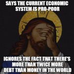 Jesus facepalm | SAYS THE CURRENT ECONOMIC SYSTEM IS PRO-POOR IGNORES THE FACT THAT THERE'S MORE THAN TWICE MORE DEBT THAN MONEY IN THE WORLD | image tagged in jesus facepalm | made w/ Imgflip meme maker