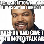 Ice cube happy | LIFE IS TO SHORT TO WORRY ABOUT WHAT OTHERS SAY OR THINK ABOUT YOU SO HAVE FUN AND GIVE THEM SOMETHING TO TALK ABOUT | image tagged in ice cube happy | made w/ Imgflip meme maker