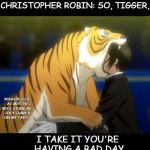 The wonderful thing about Tiggers, is you're the only one. | CHRISTOPHER ROBIN: SO, TIGGER, I TAKE IT YOU'RE HAVING A BAD DAY POOH YELLED AT ME! THE BEES STUNG ME. JOEY JUMPED ON MY TAIL! :( | image tagged in black butler book of circus tiger,pooh,tigger,christopher robin,funny,meme | made w/ Imgflip meme maker