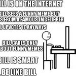 Bill is smart! Bill is  not jealous! Kill Bill!| | BILL IS ON THE INTERNET BILL SEES A FUNNY MEME BUT IT'S FROM A FAMOUS IMGFLIPPER BILL UPVOTES IT ANYWAYS BILL CARES ONLY ABOUT FUNNY MEMES B | image tagged in bill,memes | made w/ Imgflip meme maker