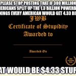 stupidity certificate | PLEASE STOP POSTING THAT IF 300 MILLION AMERICANS SPLIT UP THE 1.3 BILLION POWERBALL WINNINGS EVERY AMERICAN WOULD GET 4.33 BILLION THAT WOU | image tagged in stupidity certificate | made w/ Imgflip meme maker