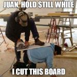 Power tool safety fail | JUAN, HOLD STILL WHILE I CUT THIS BOARD | image tagged in power tool safety fail | made w/ Imgflip meme maker
