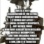 clint eastwood guns | OBAMA'S GUN ORDER INCLUDES GUN-BAN FOR SOME SOCIAL SECURITY BENEFICIARIES; THIS IS A VAST EXAGGERATION OF THE ACTUAL POLICY UNDER CONSIDERATION. IT WOULD NOT AFFECT ALL SOCIAL SECURITY RECIPIENTS, BUT RATHER THOSE WHO HAVE ALREADY BEEN DECLARED MENTALLY INCOMPETENT, AND THUS INELIGIBLE UNDER CURRENT LAW FROM PURCHASING A GUN. AND IT IS TARGETED AT BLOCKING GUN PURCHASES, NOT TAKING AWAY GUNS FROM PEOPLE WHO ALREADY HAVE THEM. | image tagged in clint eastwood guns | made w/ Imgflip meme maker