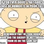 stewie griffin | IF YOU EVER DOUBT THAT GOD'S SENSE OF HUMOR IS IN POOR TASTE; REMEMBER THAT HE TOOK ROBIN HOOD AND THE SHERIFF OF NOTTINGHAM FROM US ON THE SAME DAY | image tagged in stewie griffin | made w/ Imgflip meme maker