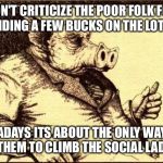 Capitalist pig fireside chat | DON'T CRITICIZE THE POOR FOLK FOR SPENDING A FEW BUCKS ON THE LOTTERY; NOWADAYS ITS ABOUT THE ONLY WAY LEFT FOR THEM TO CLIMB
THE SOCIAL LADDER | image tagged in capitalist pig fireside chat | made w/ Imgflip meme maker