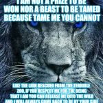 detroit lions | I AM NOT A PRIZE TO BE WON NOR A BEAST TO BE TAMED BECAUSE TAME ME YOU CANNOT; LIKE THE LION RESCUED FROM THE TERRIBLE ZOO, IF YOU RESPECT ME FOR THE BEING THAT I AM YOU CAN RELEASE ME INTO THE WILD AND I WILL ALWAYS COME BACK TO BE BY YOUR SIDE | image tagged in detroit lions | made w/ Imgflip meme maker