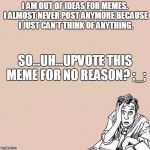 Stressed guy | I AM OUT OF IDEAS FOR MEMES. I ALMOST NEVER POST ANYMORE BECAUSE I JUST CAN'T THINK OF ANYTHING. SO...UH...UPVOTE THIS MEME FOR NO REASON? ;_; | image tagged in stressed guy | made w/ Imgflip meme maker