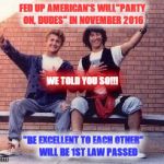 bill and ted | FED UP AMERICAN'S WILL"PARTY ON, DUDES" IN NOVEMBER 2016; WE TOLD YOU SO!!! "BE EXCELLENT TO EACH OTHER"      WILL BE 1ST LAW PASSED | image tagged in bill and ted | made w/ Imgflip meme maker