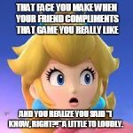Peach | THAT FACE YOU MAKE WHEN YOUR FRIEND COMPLIMENTS THAT GAME YOU REALLY LIKE; AND YOU REALIZE YOU SAID "I KNOW, RIGHT?!" A LITTLE TO LOUDLY. | image tagged in peach | made w/ Imgflip meme maker