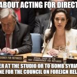 angelina jolie | IT'S ABOUT ACTING FOR DIRECTORS; EITHER AT THE STUDIO OR TO BOMB SYRIA AND UKRAINE FOR THE COUNCIL ON FOREIGN RELATIONS | image tagged in angelina jolie | made w/ Imgflip meme maker