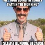 Borat two thumbs up | WHEN PEOPLE TELL ME "YOUR GOING TO REGRET THAT IN THE MORNING"; I SLEEP TILL NOON, BECAUSE I'M A PROBLEM SOLVER. | image tagged in borat two thumbs up | made w/ Imgflip meme maker