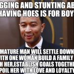John Legend | BRAGGING AND STUNTING ABOUT HAVING HOES IS FOR BOYS; A  MATURE MAN WILL SETTLE DOWN WITH ONE WOMAN,BUILD A FAMILY WITH HER,ESTABLISH GOALS TOGETHER AND SPOIL HER WITH LOVE AND LOYALTY.💯 | image tagged in john legend | made w/ Imgflip meme maker