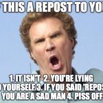 this is a meme based off a meme | IF THIS A REPOST TO YOU:; 1. IT ISN'T 
2. YOU'RE LYING TO YOURSELF
3. IF YOU SAID 'REPOST' YOU ARE A SAD MAN 4. PISS OFF | image tagged in will ferrell no,memes,funny,repost | made w/ Imgflip meme maker