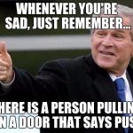 Bush Thums up | WHENEVER YOU'RE SAD, JUST REMEMBER... THERE IS A PERSON PULLING ON A DOOR THAT SAYS PUSH | image tagged in bush thums up | made w/ Imgflip meme maker