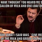 #WinterStormJonas | YOU MAY HAVE THOUGHT YOU HEARD ME SAY "GIVE ME ONE GALLON OF MILK AND ONE LOAF OF BREAD"; BUT WHAT I SAID WAS, "GIVE ME ALL OF THE MILK AND BREAD YOU HAVE." | image tagged in ron swanson,blizzard,nor'easter,milk and bread,winter storm,jonas | made w/ Imgflip meme maker